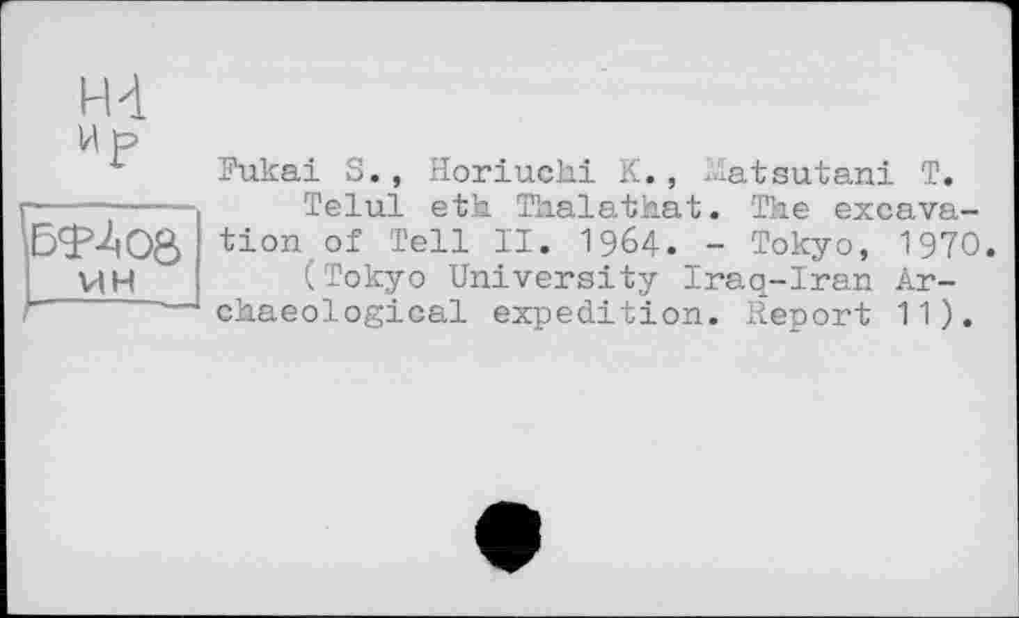 ﻿HI И р
VI н
Fukai S., Horiuchi К., Matsutani T.
Telul eth Thalathat. The excavation of Tell II. 1964. - Tokyo, 1970.
(Tokyo University Iraq-Iran Archaeological expedition. Report 11).